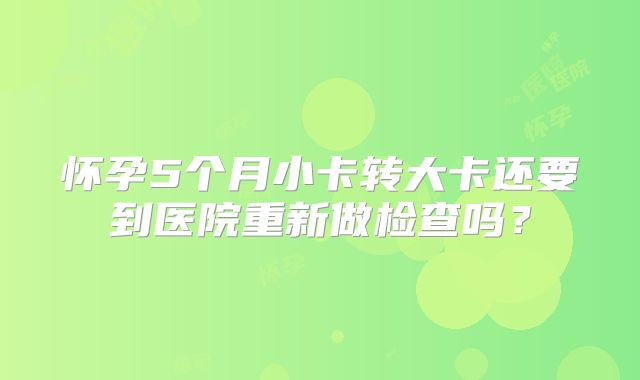 怀孕5个月小卡转大卡还要到医院重新做检查吗?