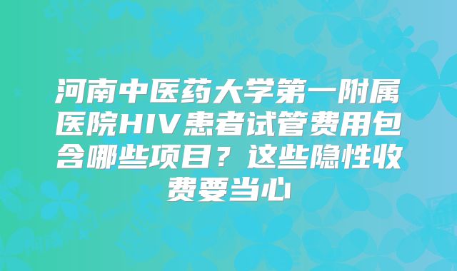 河南中医药大学第一附属医院HIV患者试管费用包含哪些项目？这些隐性收费要当心