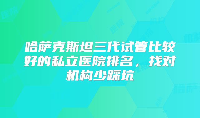 哈萨克斯坦三代试管比较好的私立医院排名，找对机构少踩坑