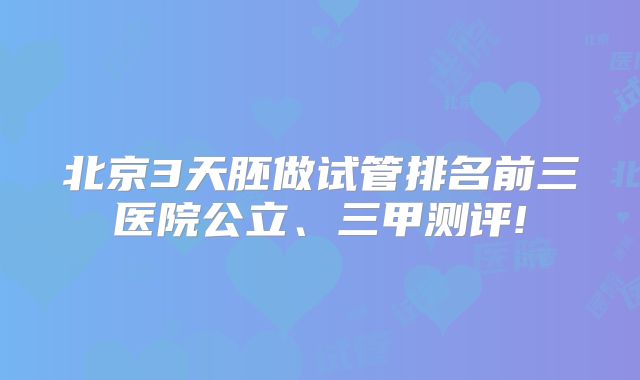 北京3天胚做试管排名前三医院公立、三甲测评!