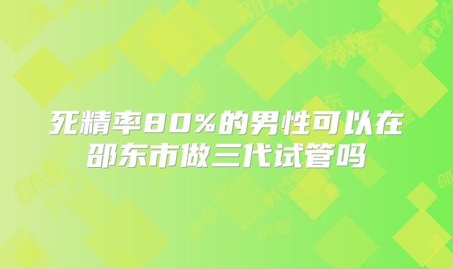 死精率80%的男性可以在邵东市做三代试管吗