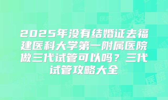 2025年没有结婚证去福建医科大学第一附属医院做三代试管可以吗？三代试管攻略大全