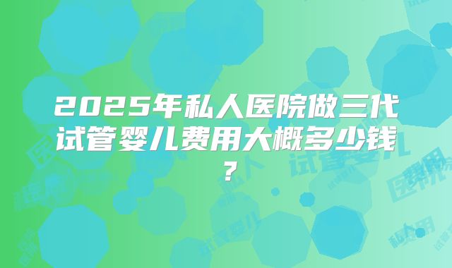 2025年私人医院做三代试管婴儿费用大概多少钱?