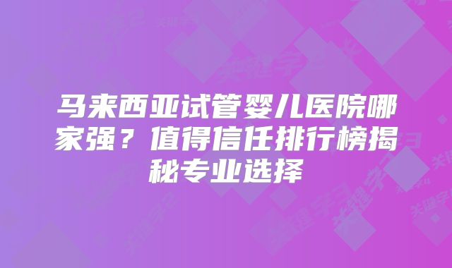 马来西亚试管婴儿医院哪家强？值得信任排行榜揭秘专业选择