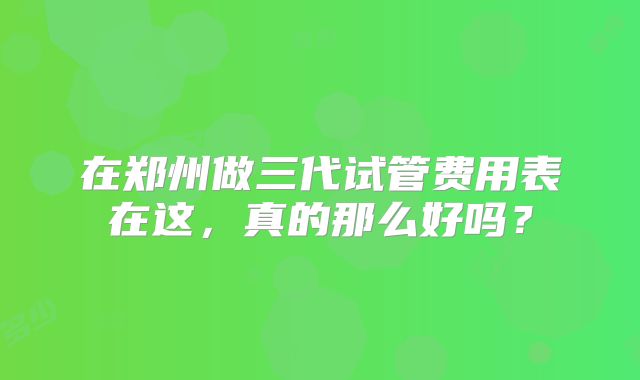在郑州做三代试管费用表在这,真的那么好吗?