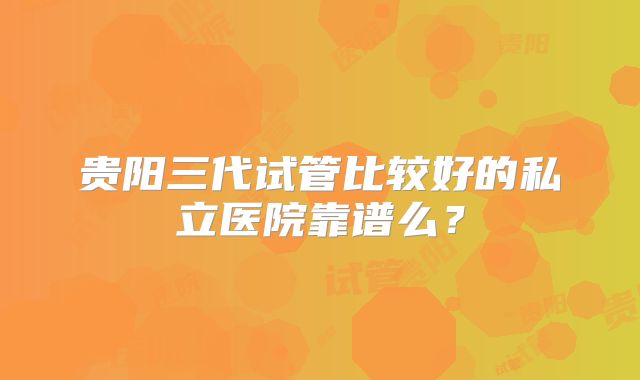 贵阳三代试管比较好的私立医院靠谱么？
