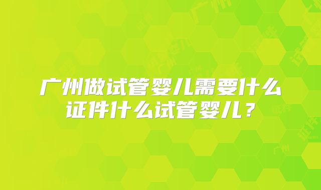 广州做试管婴儿需要什么证件什么试管婴儿?