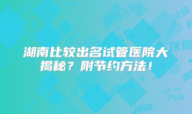 湖南比较出名试管医院大揭秘？附节约方法！