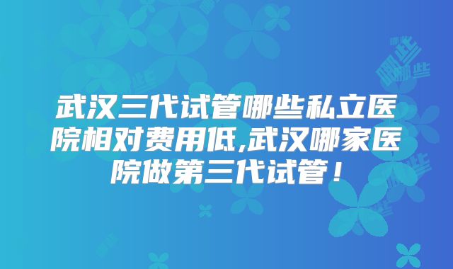 武汉三代试管哪些私立医院相对费用低,武汉哪家医院做第三代试管！