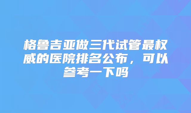 格鲁吉亚做三代试管最权威的医院排名公布，可以参考一下吗