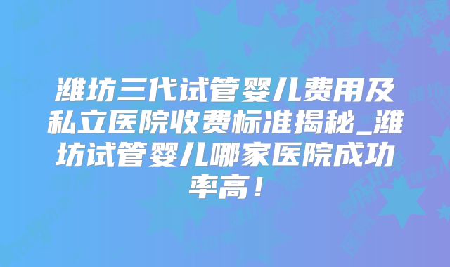 潍坊三代试管婴儿费用及私立医院收费标准揭秘_潍坊试管婴儿哪家医院成功率高！