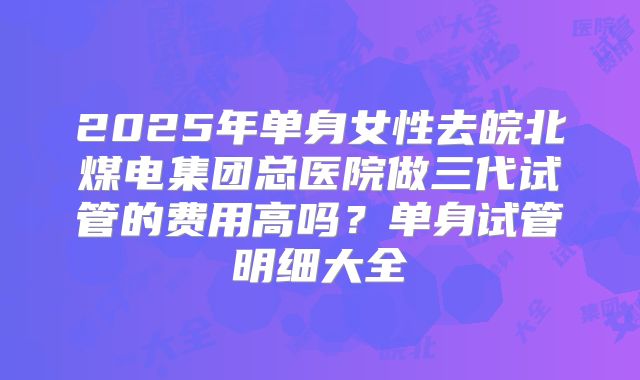 2025年单身女性去皖北煤电集团总医院做三代试管的费用高吗？单身试管明细大全