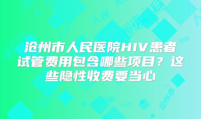 沧州市人民医院HIV患者试管费用包含哪些项目?这些隐性收费要当心