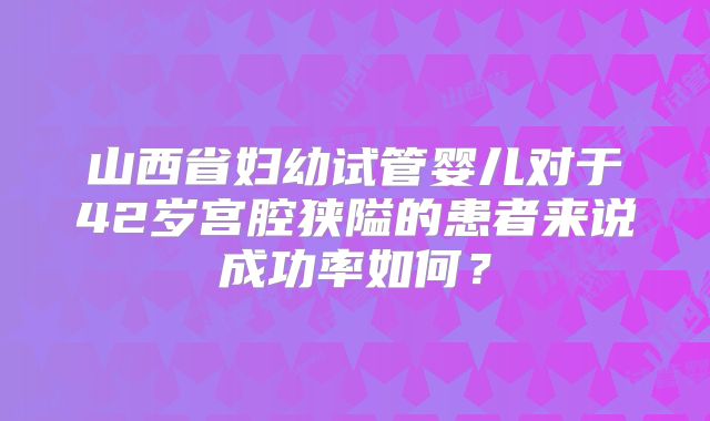 山西省妇幼试管婴儿对于42岁宫腔狭隘的患者来说成功率如何?