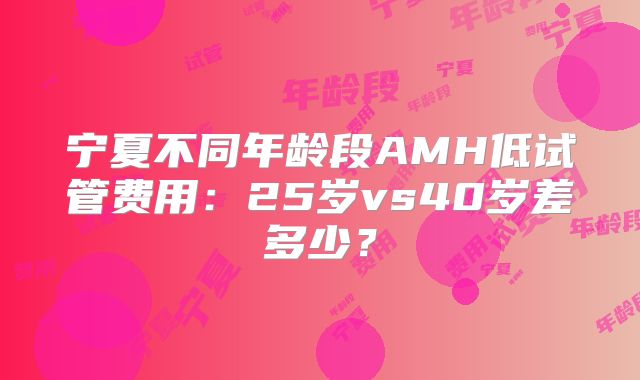 宁夏不同年龄段AMH低试管费用:25岁vs40岁差多少?