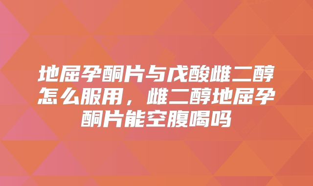 地屈孕酮片与戊酸雌二醇怎么服用,雌二醇地屈孕酮片能空腹喝吗