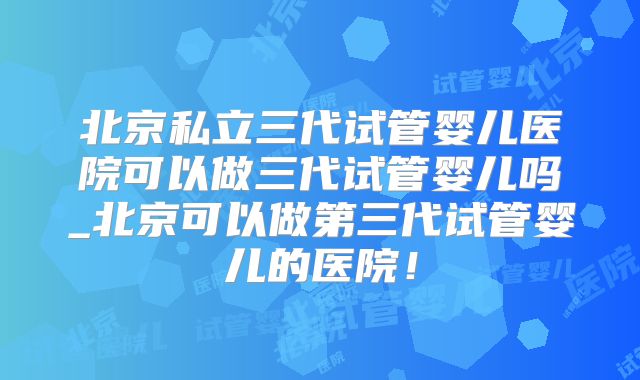 北京私立三代试管婴儿医院可以做三代试管婴儿吗_北京可以做第三代试管婴儿的医院！