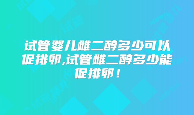 试管婴儿雌二醇多少可以促排卵,试管雌二醇多少能促排卵!