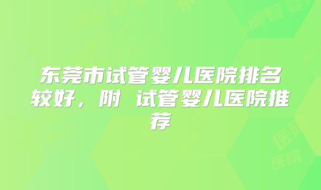 东莞市试管婴儿医院排名较好，附 试管婴儿医院推荐
