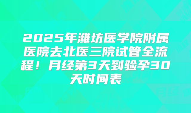 2025年潍坊医学院附属医院去北医三院试管全流程！月经第3天到验孕30天时间表