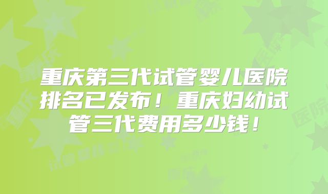 重庆第三代试管婴儿医院排名已发布!重庆妇幼试管三代费用多少钱!