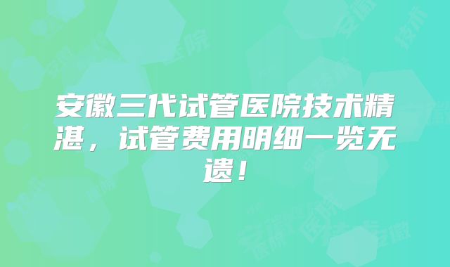 安徽三代试管医院技术精湛，试管费用明细一览无遗！