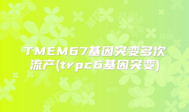 TMEM67基因突变多次流产(trpc6基因突变)
