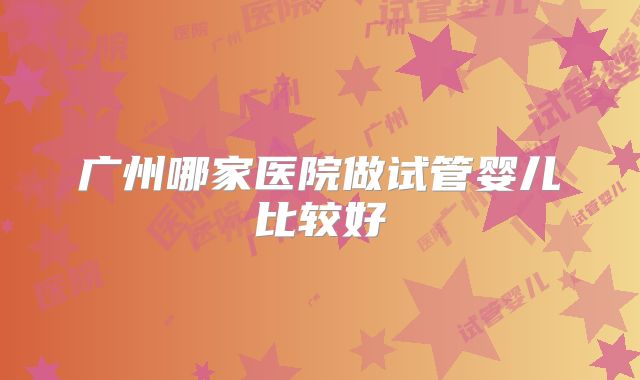 广州哪家医院做试管婴儿比较好