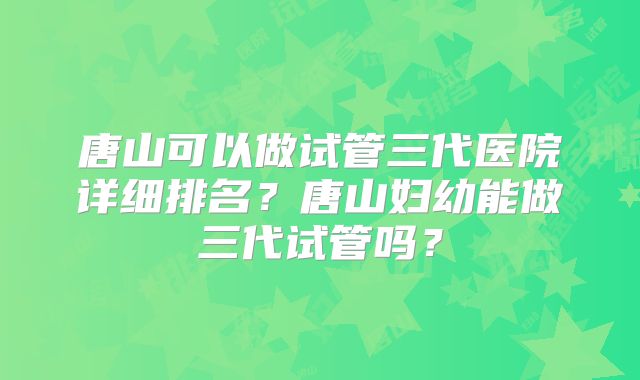 唐山可以做试管三代医院详细排名？唐山妇幼能做三代试管吗？