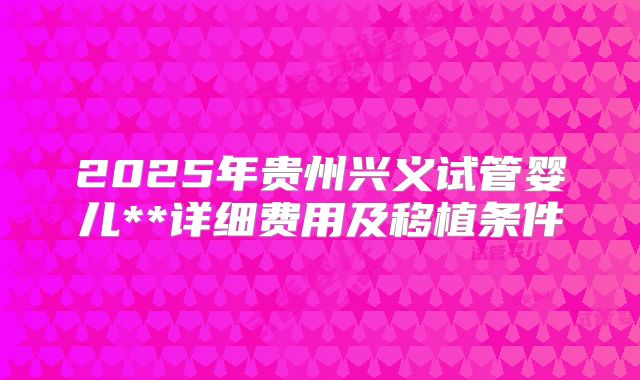 2025年贵州兴义试管婴儿**详细费用及移植条件