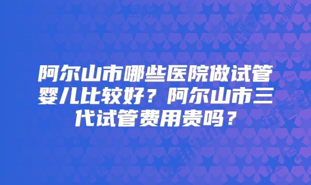 阿尔山市哪些医院做试管婴儿比较好？阿尔山市三代试管费用贵吗？