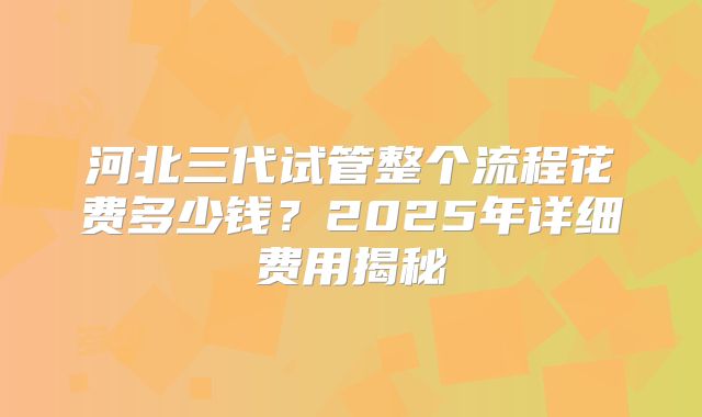 河北三代试管整个流程花费多少钱？2025年详细费用揭秘