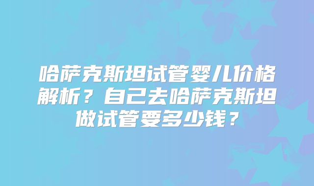 哈萨克斯坦试管婴儿价格解析？自己去哈萨克斯坦做试管要多少钱？