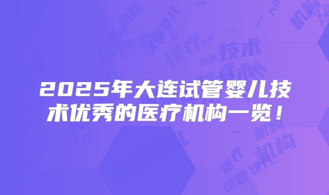 2025年大连试管婴儿技术优秀的医疗机构一览!