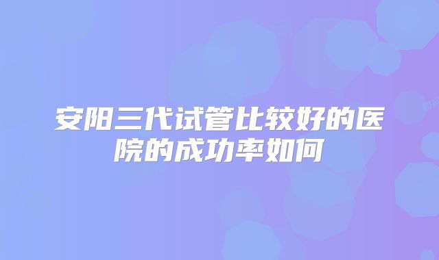 安阳三代试管比较好的医院的成功率如何