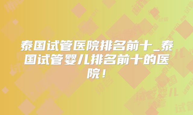 泰国试管医院排名前十_泰国试管婴儿排名前十的医院！