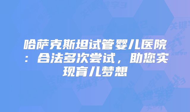 哈萨克斯坦试管婴儿医院：合法多次尝试，助您实现育儿梦想