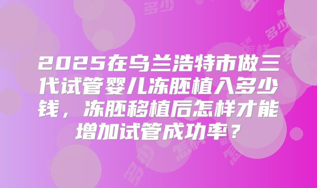2025在乌兰浩特市做三代试管婴儿冻胚植入多少钱，冻胚移植后怎样才能增加试管成功率？