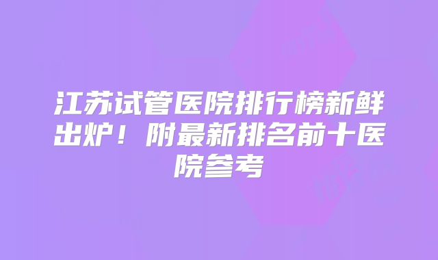 江苏试管医院排行榜新鲜出炉!附最新排名前十医院参考