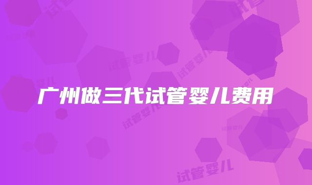 广州做三代试管婴儿费用