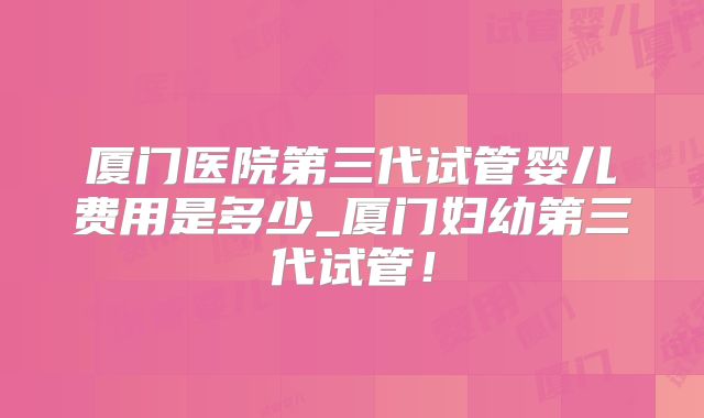 厦门医院第三代试管婴儿费用是多少_厦门妇幼第三代试管！