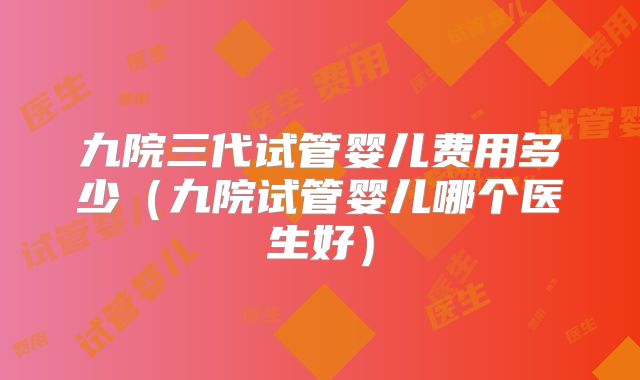 九院三代试管婴儿费用多少（九院试管婴儿哪个医生好）