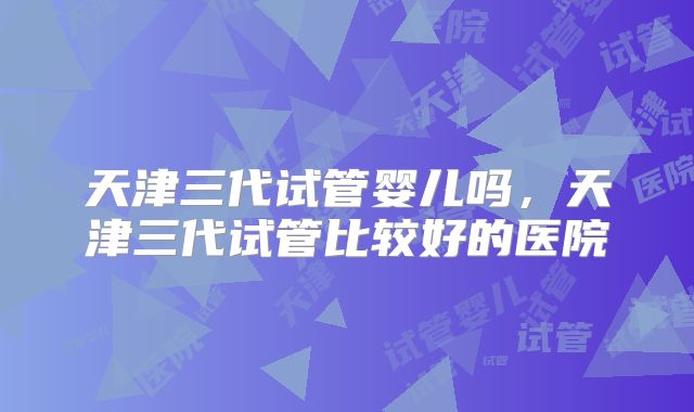 天津三代试管婴儿吗,天津三代试管比较好的医院