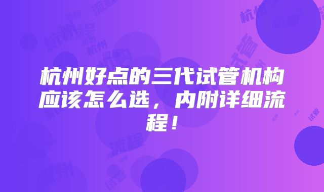 杭州好点的三代试管机构应该怎么选,内附详细流程!