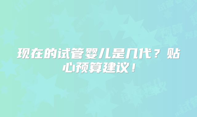 现在的试管婴儿是几代?贴心预算建议!