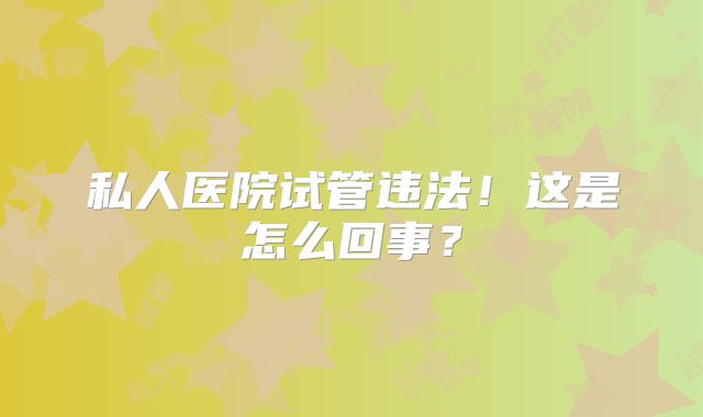 私人医院试管违法！这是怎么回事？