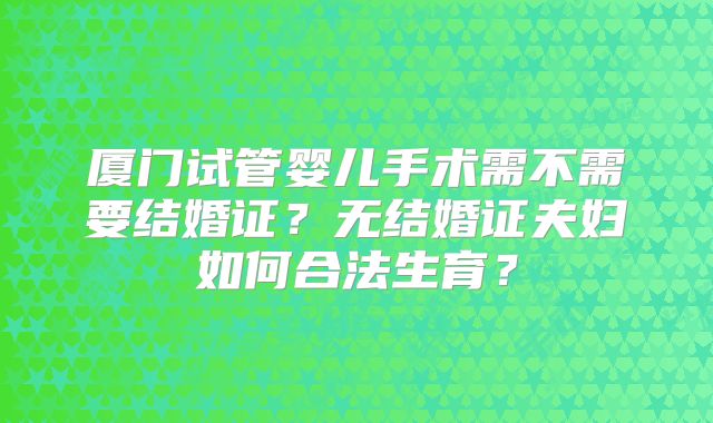 厦门试管婴儿手术需不需要结婚证？无结婚证夫妇如何合法生育？