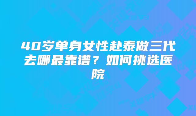 40岁单身女性赴泰做三代去哪最靠谱?如何挑选医院