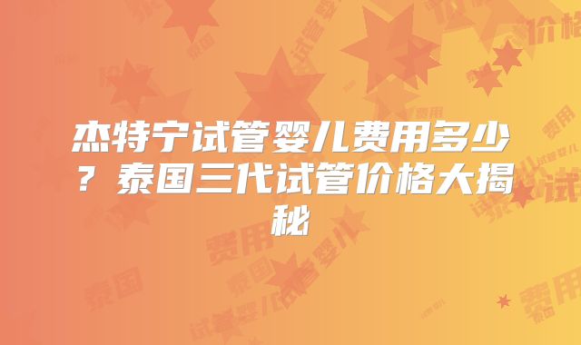 杰特宁试管婴儿费用多少？泰国三代试管价格大揭秘
