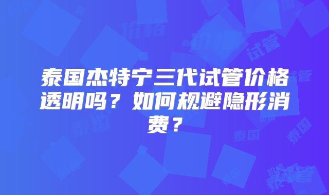 泰国杰特宁三代试管价格透明吗？如何规避隐形消费？